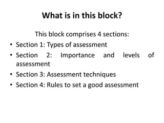 What is in this block?
This block comprises 4 sections:
• Section 1: Types of assessment
• Section 2: Importance and levels of
assessment
• Section 3: Assessment techniques
• Section 4: Rules to set a good assessment
 
