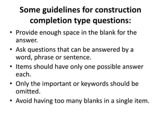 Some guidelines for construction
completion type questions:
• Provide enough space in the blank for the
answer.
• Ask questions that can be answered by a
word, phrase or sentence.
• Items should have only one possible answer
each.
• Only the important or keywords should be
omitted.
• Avoid having too many blanks in a single item.
 