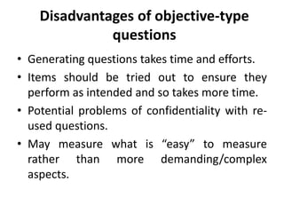 Disadvantages of objective-type
questions
• Generating questions takes time and efforts.
• Items should be tried out to ensure they
perform as intended and so takes more time.
• Potential problems of confidentiality with re-
used questions.
• May measure what is “easy” to measure
rather than more demanding/complex
aspects.
 