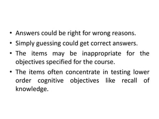 • Answers could be right for wrong reasons.
• Simply guessing could get correct answers.
• The items may be inappropriate for the
objectives specified for the course.
• The items often concentrate in testing lower
order cognitive objectives like recall of
knowledge.
 