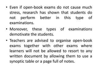 • Even if open-book exams do not cause much
stress, research has shown that students do
not perform better in this type of
examinations.
• Moreover, these types of examinations
demotivate the students.
• Teachers are advised to organise open-book
exams together with other exams where
learners will not be allowed to resort to any
written document by allowing them to use a
synoptic table or a page full of notes.
 
