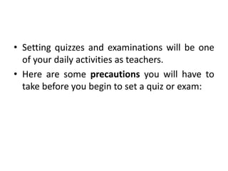 • Setting quizzes and examinations will be one
of your daily activities as teachers.
• Here are some precautions you will have to
take before you begin to set a quiz or exam:
 