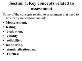 Section 1:Key concepts related to
assessment
Some of the concepts related to assessment that need to
be clearly understood include:
• Measurement,
• testing,
• evaluation,
• validity,
• reliability,
• monitoring,
• standardization, and
• Fairness
 