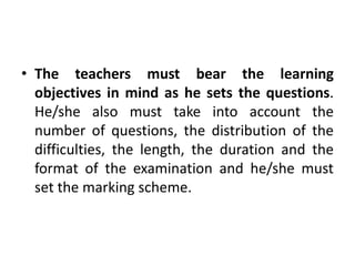 • The teachers must bear the learning
objectives in mind as he sets the questions.
He/she also must take into account the
number of questions, the distribution of the
difficulties, the length, the duration and the
format of the examination and he/she must
set the marking scheme.
 
