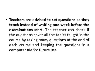 • Teachers are advised to set questions as they
teach instead of waiting one week before the
examinations start. The teacher can check if
the questions cover all the topics taught in the
course by asking many questions at the end of
each course and keeping the questions in a
computer file for future use.
 