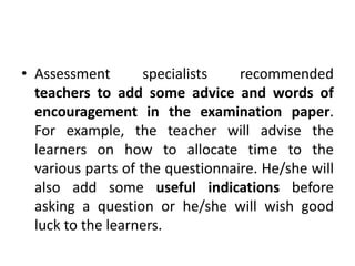• Assessment specialists recommended
teachers to add some advice and words of
encouragement in the examination paper.
For example, the teacher will advise the
learners on how to allocate time to the
various parts of the questionnaire. He/she will
also add some useful indications before
asking a question or he/she will wish good
luck to the learners.
 