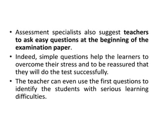 • Assessment specialists also suggest teachers
to ask easy questions at the beginning of the
examination paper.
• Indeed, simple questions help the learners to
overcome their stress and to be reassured that
they will do the test successfully.
• The teacher can even use the first questions to
identify the students with serious learning
difficulties.
 