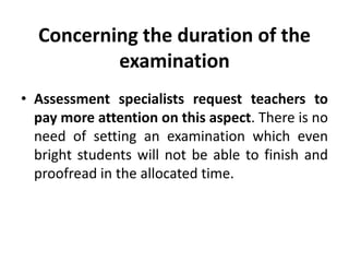 Concerning the duration of the
examination
• Assessment specialists request teachers to
pay more attention on this aspect. There is no
need of setting an examination which even
bright students will not be able to finish and
proofread in the allocated time.
 