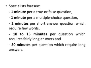• Specialists foresee:
- 1 minute per a true or false question,
- 1 minute per a multiple-choice question,
- 2 minutes per short answer question which
require few words,
- 10 to 15 minutes per question which
requires fairly long answers and
- 30 minutes per question which require long
answers.
 