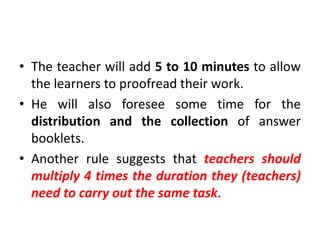 • The teacher will add 5 to 10 minutes to allow
the learners to proofread their work.
• He will also foresee some time for the
distribution and the collection of answer
booklets.
• Another rule suggests that teachers should
multiply 4 times the duration they (teachers)
need to carry out the same task.
 
