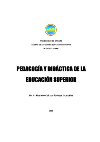 UNIVERSIDAD DE ORIENTE
CENTRO DE ESTUDIO DE EDUCACIÓN SUPERIOR
“MANUEL F. GRAN”
PEDAGOGÍA Y DIDÁCTICA DE LA
EDUCACIÓN SUPERIOR
Dr. C. Homero Calixto Fuentes González
2009
 