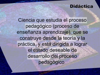 Ciencia que estudia el proceso pedagógico (proceso de enseñanza aprendizaje), que se construye desde la teoría y la práctica, y está dirigida a lograr el estado deseable de desarrollo del proceso pedagógico .  Didáctica 