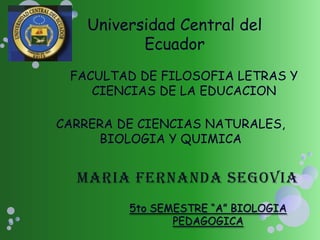 Universidad Central del
           Ecuador
 FACULTAD DE FILOSOFIA LETRAS Y
    CIENCIAS DE LA EDUCACION

CARRERA DE CIENCIAS NATURALES,
     BIOLOGIA Y QUIMICA




         5to SEMESTRE “A” BIOLOGIA
                PEDAGOGICA
 