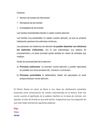 Factores:

    Número de fuentes de información

    Semejanza de las fuentes

    Complejidad de las fuentes

   Las fuentes impredecibles tienden a captar nuestra atención.

   Las fuentes muy predecibles no captan nuestra atención, ya que se produce
   habituación gradual a los estímulos continuos.

   Las personas con trastornos de atención no pueden desechar con eficiencia
   los estímulos irrelevantes, con lo que sobrecargan sus sistema de
   procesamiento y la tarea principal queda perdida en medio de entradas que
   rivalizan.

   Grado de automaticidad de la atención:

   a) Procesos autónomos: no precisan mucha atención y pueden ejecutarse
        en paralelo con otros procesos (Ej.: Conducir y conversar).

   b) Procesos controlados (o deliberados): deben ser ejecutados en serie
        porque precisan mucha atención.




El Efecto Stroop es como se llama a una clase de interferencia semántica
producida como consecuencia de nuestra automaticidad en la lectura. Esto nos
ocurre cuando el significado de la palabra interfiere en la tarea de nombrar, por
ejemplo, el color de la tinta en que está escrita. Imaginemos que nos preguntan de
qué color están escritas las siguientes palabras:

Rojo
Casa
Verde
 