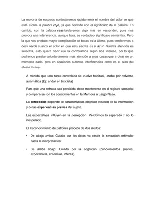 La mayoría de nosotros contestaremos rápidamente el nombre del color en que
está escrita la palabra rojo, ya que coincide con el significado de la palabra. En
cambio, con la palabra casa tardaremos algo más en responder, pues nos
provoca una interferencia, aunque baja, su verdadero significado semántico. Pero
la que nos produce mayor complicación de todas es la última, pues tenderemos a
decir verde cuando el color en que está escrita es el azul. Nuestra atención es
selectiva, esto quiere decir que la controlamos según nos interese, por lo que
podremos prestar voluntariamente más atención a unas cosas que a otras en un
momento dado, pero en ocasiones sufrimos interferencias como es el caso del
efecto Stroop.

   A medida que una tarea controlada se vuelve habitual, acaba por volverse
   automática (Ej.: andar en bicicleta)

   Para que una entrada sea percibida, debe mantenerse en el registro sensorial
   y compararse con los conocimientos en la Memoria a Largo Plazo.

   La percepción depende de características objetivas (físicas) de la información
   y de las experiencias previas del sujeto.

   Las expectativas influyen en la percepción. Percibimos lo esperado y no lo
   inesperado.

   El Reconocimiento de patrones procede de dos modos:

   •   De abajo arriba: Guiado por los datos va desde la sensación estimular
       hasta la interpretación.

   •   De arriba abajo: Guiado por la cognición (conocimientos previos,
       expectativas, creencias, interés).
 