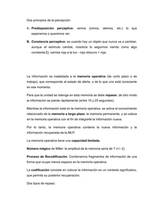 Dos principios de la percepción:

A. Predisposición      perceptiva:   vemos    (oímos,    olemos,   etc.)   lo   que
   esperamos o queremos ver.

B. Constancia perceptiva: es cuando hay un objeto que nunca va a cambiar,
   aunque el estímulo cambie, nosotros lo seguimos viendo como algo
   constante.Ej: camisa roja a la luz - roja obscuro = roja.




La información es trasladada a la memoria operativa (de corto plazo o de
trabajo), que corresponde al estado de alerta, o de lo que uno está consciente
en ese momento.

Para que la unidad se retenga en esta memoria se debe repasar, de otro modo
la información se pierde rápidamente (entre 15 y 25 segundos).

Mientras la información está en la memoria operativa, se activa el conocimiento
relacionado de la memoria a largo plazo, la memoria permanente, y se coloca
en la memoria operativa con el fin de integrarle la información nueva.

Por lo tanto, la memoria operativa contiene la nueva información y la
información recuperada de la MLP.

La memoria operativa tiene una capacidad limitada.

Número mágico de Miller: la amplitud de la memoria sería de 7 (+/- 2)

Proceso de Recodificación: Combinamos fragmentos de información de una
forma que ocupe menos espacio en la memoria operativa.

La codificación consiste en colocar la información en un contexto significativo,
que permita su posterior recuperación.

Dos tipos de repaso:
 