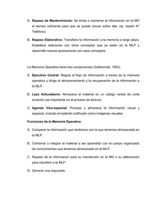 A. Repaso de Mantenimiento: Se limita a mantener la información en la MO
   el tiempo suficiente para que se pueda actuar sobre ella. (ej: repetir N°
   Teléfono)

B. Repaso Elaborativo: Transfiere la información a la memoria a largo plazo.
   Establece relaciones con otros conceptos que ya están en la MLP y
   desarrolla nuevas asociaciones con esos conceptos.




La Memoria Operativa tiene tres componentes (Gathercole, 1993):

A. Ejecutivo Central: Regula el flujo de información a través de la memoria
   operativa y dirige el almacenamiento y la recuperación de la información a
   la MLP.

B. Lazo Articulatorio: Almacena el material en un código verbal de corta
   duración (es importante en el proceso de lectura).

C. Agenda Viso-espacial: Procesa y almacena la información visual y
   espacial, incluido el material codificado como imágenes visuales.

Funciones de la Memoria Operativa:

A. Comparar la información que recibimos con la que tenemos almacenada en
   la MLP.

B. Combinar o integrar el material a ser aprendido con el cuerpo organizado
   de conocimientos que tenemos almacenado en la MLP.

C. Repaso de la información para su mantención en la MO o su elaboración
   para transferir a la MLP.

D. Generar una respuesta.
 