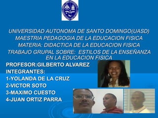 UNIVERSIDAD AUTONOMA DE SANTO DOMINGO(UASD)
    MAESTRIA PEDAGOGIA DE LA EDUCACION FISICA
     MATERIA: DIDACTICA DE LA EDUCACION FISICA
 TRABAJO GRUPAL SOBRE: ESTILOS DE LA ENSEÑANZA
              EN LA EDUCACION FISICA
PROFESOR:GILBERTO ALVAREZ
INTEGRANTES:
1-YOLANDA DE LA CRUZ
2-VICTOR SOTO
3-MAXIMO CUESTO
4-JUAN ORTIZ PARRA
 