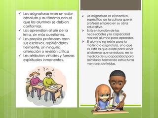  La asignatura es el reactivo,
específico de la cultura que el
profesor emplea en su obra
educativa.
 Está en función de las
necesidades y la capacidad
real del alumno para aprender.
 El alumno no existe para la
materia o asignatura, sino que
es ésta la que existe para servir
al alumno que se educa, en la
medida de su capacidad para
asimilarla, formando estructuras
mentales definidas.
 Las asignaturas eran un valor
absoluto y autónomo con el
que los alumnos se debían
conformar.
 Las aprendían al pie de la
letra, sin más cuestiones.
 Los propios profesores eran
sus esclavos, repitiéndolas
fielmente, sin ninguna
alteración o revisión crítica
 Les atribuían virtudes y fuerzas
espirituales inmanentes.
 