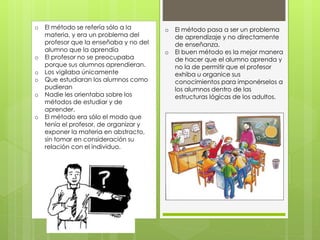 o El método se refería sólo a la
materia, y era un problema del
profesor que la enseñaba y no del
alumno que la aprendía
o El profesor no se preocupaba
porque sus alumnos aprendieran.
o Los vigilaba únicamente
o Que estudiaran los alumnos como
pudieran
o Nadie les orientaba sobre los
métodos de estudiar y de
aprender.
o El método era sólo el modo que
tenía el profesor, de organizar y
exponer la materia en abstracto,
sin tomar en consideración su
relación con el individuo.
o El método pasa a ser un problema
de aprendizaje y no directamente
de enseñanza.
o El buen método es la mejor manera
de hacer que el alumno aprenda y
no la de permitir que el profesor
exhiba u organice sus
conocimientos para imponérselos a
los alumnos dentro de las
estructuras lógicas de los adultos.
 