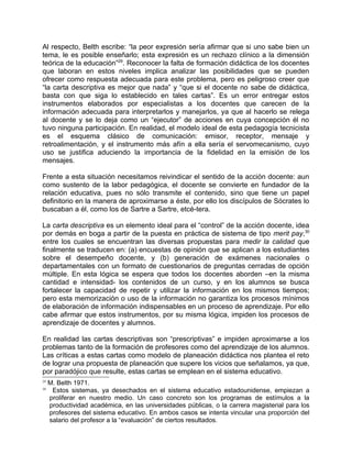 Al respecto, Belth escribe: “la peor expresión sería afirmar que si uno sabe bien un
tema, le es posible enseñarlo; esta expresión es un rechazo clínico a la dimensión
teórica de la educación”29. Reconocer la falta de formación didáctica de los docentes
que laboran en estos niveles implica analizar las posibilidades que se pueden
ofrecer como respuesta adecuada para este problema, pero es peligroso creer que
“la carta descriptiva es mejor que nada” y “que si el docente no sabe de didáctica,
basta con que siga lo establecido en tales cartas”. Es un error entregar estos
instrumentos elaborados por especialistas a los docentes que carecen de la
información adecuada para interpretarlos y manejarlos, ya que al hacerlo se relega
al docente y se lo deja como un “ejecutor” de acciones en cuya concepción él no
tuvo ninguna participación. En realidad, el modelo ideal de esta pedagogía tecnicista
es el esquema clásico de comunicación: emisor, receptor, mensaje y
retroalimentación, y el instrumento más afín a ella sería el servomecanismo, cuyo
uso se justifica aduciendo la importancia de la fidelidad en la emisión de los
mensajes.

Frente a esta situación necesitamos reivindicar el sentido de la acción docente: aun
como sustento de la labor pedagógica, el docente se convierte en fundador de la
relación educativa, pues no sólo transmite el contenido, sino que tiene un papel
definitorio en la manera de aproximarse a éste, por ello los discípulos de Sócrates lo
buscaban a él, como los de Sartre a Sartre, etcé-tera.

La carta descriptiva es un elemento ideal para el “control” de la acción docente, idea
por demás en boga a partir de la puesta en práctica de sistema de tipo merit pay,30
entre los cuales se encuentran las diversas propuestas para medir la calidad que
finalmente se traducen en: (a) encuestas de opinión que se aplican a los estudiantes
sobre el desempeño docente, y (b) generación de exámenes nacionales o
departamentales con un formato de cuestionarios de preguntas cerradas de opción
múltiple. En esta lógica se espera que todos los docentes aborden –en la misma
cantidad e intensidad- los contenidos de un curso, y en los alumnos se busca
fortalecer la capacidad de repetir y utilizar la información en los mismos tiempos;
pero esta memorización o uso de la información no garantiza los procesos mínimos
de elaboración de información indispensables en un proceso de aprendizaje. Por ello
cabe afirmar que estos instrumentos, por su misma lógica, impiden los procesos de
aprendizaje de docentes y alumnos.

En realidad las cartas descriptivas son “prescriptivas” e impiden aproximarse a los
problemas tanto de la formación de profesores como del aprendizaje de los alumnos.
Las críticas a estas cartas como modelo de planeación didáctica nos plantea el reto
de lograr una propuesta de planeación que supere los vicios que señalamos, ya que,
por paradójico que resulte, estas cartas se emplean en el sistema educativo.
29
     M. Belth 1971.
30
      Estos sistemas, ya desechados en el sistema educativo estadounidense, empiezan a
     proliferar en nuestro medio. Un caso concreto son los programas de estímulos a la
     productividad académica, en las universidades públicas, o la carrera magisterial para los
     profesores del sistema educativo. En ambos casos se intenta vincular una proporción del
     salario del profesor a la “evaluación” de ciertos resultados.
 