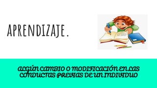 aprendizaje.
ALGÚN CAMBIO O MODIFICACIÓN EN LAS
CONDUCTAS PREVIAS DE UN INDIVIDUO