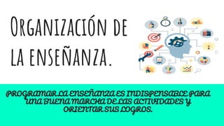 Organización de
la enseñanza.
PROGRAMAR LA ENSEÑANZA ES INDISPENSABLE PARA
UNA BUENA MARCHA DE LAS ACTIVIDADES Y
ORIENTAR SUS LOGROS.
