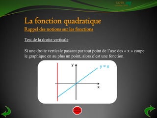 UQTR
                                                     Automne 2010




La fonction quadratique
Rappel des notions sur les fonctions
Test de la droite verticale

Si une droite verticale passant par tout point de l’axe des « x » coupe
le graphique en au plus un point, alors c’est une fonction.
                              y                y=x



                                           x
 