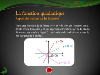 UQTR
                                                        Automne 2010




La fonction quadratique
Rappel des notions sur les fonctions

Dans une fonction de la forme : y = ax + b, «b» est l’endroit où la
droite croise l’axe des y et «a» représente l’inclinaison de la droite.
Si «a» est un nombre négatif, l’inclinaison de la droite sera vers le
bas (de gauche à droite).
                            y         y = 2x
                                             y = 0,5x


                                 (0,-3)     x

                                          y = -x - 3
 