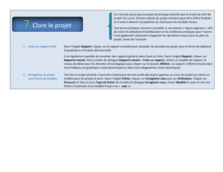 Ce n'est pas parce que le projet est presque terminé que le travail du chef de
projet l'est aussi. Certains détails du projet méritent peut-être d’être finalisés
et il reste à obtenir l'acceptation du client pour les livrables finaux.
Une bonne pratique consiste à procéder à une session « leçons apprises », afin
de noter les domaines d'amélioration et les meilleures pratiques pour l’avenir.
Il est également nécessaire d’apporter les dernières mises à jour au plan du
projet, avant de l’archiver.
1. Créer un rapport final Dans l’onglet Rapport, cliquer sur le rapport souhaité pour visualiser les données du projet sous la forme de tableaux
et graphiques d’analyse décisionnelle.
Il est également possible de visualiser des rapports générés dans Excel ou Visio. Dans l’onglet Rapport, cliquer sur
Rapports visuels. Dans la boîte de dialogue Rapports visuels – Créer un rapport, choisir un modèle de rapport, le
niveau de détail pour les données chronologiques puis cliquer sur le bouton Afficher. Le rapport s’affiche ensuite dans
Excel (tableau ou graphique croisé dynamique) ou dans Visio (diagramme croisé dynamique).
2. Enregistrer un projet
sous forme de modèle
Une fois le projet terminé, il peut être intéressant de tirer profit des leçons apprises au cours du projet en créant un
modèle pour les projets à venir. Dans l’onglet Fichier, cliquer sur Enregistrer sous puis sur Ordinateur. Cliquer sur
Parcourir et dans la zone Type de fichier de la boîte de dialogue Enregistrer sous, choisir Modèle et saisir le nom du
fichier (l’extension d’un modèle Project est « .mpt »).
7 Clore le projet
 