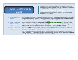 Pour pouvoir piloter efficacement un projet, il est nécessaire de comparer
régulièrement la situation actuelle du projet avec le référentiel d’engagement,
matérialisé dans Project par le planning de référence.
L’enregistrement de ce planning de référence permet de réaliser une
photographie à un instant t du planning, qui pourra être confrontées aux
informations à jour du projet.
1. Définir le planning de
référence
Une fois la planification et les affectations des ressources terminées et lorsque le planning proposé a été approuvé par
le client et le management, enregistrer le planning de référence. Dans l’onglet Projet, cliquer sur Définir le planning
de référence. Il est possible d’enregistrer jusqu’à 11 plannings de référence différents.
2. Afficher le planning de
référence dans un
Diagramme de Gantt
Cliquer tout d’abord sur le bouton Diagramme de Gantt situé à droite de la barre
d’état. Pour afficher dans le diagramme de Gantt le planning de référence, cliquer sur l’onglet Outils Diagramme de
Gantt – Format, puis choisir la référence à afficher en cliquant sur le bouton Planning de référence.
3. Afficher les données de
référence dans une table
Dans l’onglet Affichage, cliquer sur Table et sélectionner Variation. Cette table permet de comparer les dates de
début et de fin de chaque tâche avec le référentiel d’engagement.
Pour afficher d’autres données relatives au planning de référence (par exemple, les champs Durée de référence,
Travail de référence…), il est possible d’afficher de nouvelles colonnes. Cliquer sur l’en-tête de la colonne Ajouter une
nouvelle colonne (située à droite de la table de données) pour les afficher.
4 Définir la référence du
projet
 