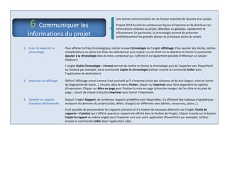 Une bonne communication est un facteur essentiel de réussite d’un projet.
Project 2013 fournit de nombreuses façons d'imprimer et de distribuer les
informations relatives au projet, détaillées ou globales, rapidement et
efficacement. En particulier, la chronologie permet de présenter
synthétiquement les grandes phases et principaux jalons du projet.
1. Créer et exporter la
chronologie
Pour afficher la frise chronologique, cocher la case Chronologie de l’onglet Affichage. Pour ajouter des tâches, tâches
récapitulatives ou jalons à la frise, les sélectionner puis réaliser un clic droit sur la sélection et choisir la commande
Ajouter à la chronologie dans le menu contextuel qui s’affiche (il est également possible d’effectuer un Glisser-
Déplacer).
L’onglet Outils Chronologie – Format permet de mettre en forme la chronologie puis de l’exporter vers PowerPoint
ou Outlook par exemple, via la commande Copier la chronologie (utiliser ensuite la commande Coller dans
l’application de destination).
2. Imprimer un affichage Définir l'affichage actuel comme il est souhaité qu'il s'imprime (choix des colonnes et de leur largeur, mise en forme
du diagramme de Gantt…). Ensuite, dans le menu Fichier, cliquer sur Imprimer pour faire apparaître les options
d’impression. Cliquer sur Mise en page pour finaliser la mise en page (choix des marges, de l’en-tête et du pied de
page…) avant de cliquer le bouton Imprimer pour lancer l’impression.
3. Générer un rapport
d’analyse décisionnelle
Depuis l’onglet Rapport, de nombreux rapports prédéfinis sont disponibles. S’y affichent des tableaux et graphiques
analysant les données du projet (coûts, délais, charges) sur différents axes (tâches, ressources, jalons…).
Il est possible de personnaliser les rapports existants et d’y insérer de nouveaux éléments via l’onglet Outils de
rapports – Création qui s’affiche quand un rapport est affiché dans la fenêtre de Project. Cliquer ensuite sur le bouton
Copier le rapport du même onglet pour l’exporter vers une autre application (PowerPoint par exemple). Utiliser
ensuite la commande Coller dans l’application cible.
6 Communiquer les
informations du projet
 