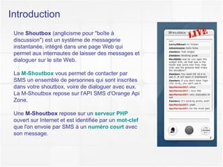 Introduction Une  Shoutbox  (anglicisme pour "boîte à discussion") est un système de messagerie instantanée, intégré dans une page Web qui permet aux internautes de laisser des messages et dialoguer sur le site Web. La  M-Shoutbox  vous permet de contacter par SMS un ensemble de personnes qui sont inscrites dans votre shoutbox, voire de dialoguer avec eux. La M-Shoutbox repose sur l'API SMS d'Orange Api Zone. Une  M-Shoutbox  repose sur un  serveur PHP  ouvert sur Internet et est identifiée par un  mot-clef   que l'on envoie par SMS à un  numéro court  avec son message. 