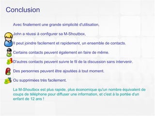 Conclusion Avec finalement une grande simplicité d'utilisation,  John a réussi à configurer sa M-Shoutbox,  Il peut joindre facilement et rapidement, un ensemble de contacts. Certains contacts peuvent également en faire de même. D'autres contacts peuvent suivre le fil de la discussion sans intervenir. Des personnes peuvent être ajoutées à tout moment. Ou supprimées très facilement. La M-Shoutbox est plus rapide, plus économique qu'un nombre équivalent de coups de téléphone pour diffuser une information, et c'est à la portée d'un enfant de 12 ans ! 