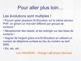Pour aller plus loin… Loïc MAUROIS – Orange Business Services Les évolutions sont multiples ! Pouvoir gérer plusieurs M-Shoutbox sur le même serveur PHP, en gérant un mot-clef différent par groupe de contacts ! Réceptionner des tweets, et les rediriger sur des listes de contacts ! Gagner de l'argent grâce à la M-Shoutbox en utilisant un numéro de téléphone surtaxé au lieu du numéro au tarif SMS. Etc, etc, etc… Plus d'info sur l'API SMS :  Orange API 