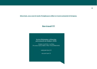 23
Désormais, vous avez le mode d’emploipourutiliseren toute autonomie le Kompass.
Bon travail !!!!
Service d'Orientation et d'Insertion
professionnelle des Etudiants (SOIE)
Campus LyonTech - La Doua
28 avenue Gaston Berber 69622 VILLEURBANNE
soie@univ-lyon1.fr
soie.univ-lyon1.fr
 