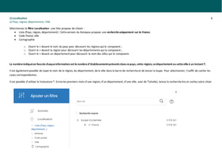 1) Localisation 6
a) Pays, région, département, Ville
Sélectionnez le filtre Localisation : une liste propose de choisir :
• Liste (Pays, région, département): Cetteversion du Kompass propose une recherche uniquement sur la France.
• Code Postal, ville
• Cartographie
o Ouvrir le + devant le nom du pays pour découvrir les régions qui le composent ;
o Ouvrir le + devant la région pour découvrir les départements qui la composent ;
o Ouvrir le + devant un département pour découvrir le nom des villes qui le composent.
Le nombreindiquéen facedechaqueinformation est lenombred’établissementsprésents dans cepays, cette région, cedépartement ou cettevilleà un instant T.
Il est également possible de taperle nom de la région, du département, dela ville dans la barre de rechercheet de lancerla loupe. Pour sélectionner, Ilsuffit de cocher les
cases correspondantes.
Il est possible d’utiliser la troncature*: Ecrireles premiers mots d’une région, d’un département, d’une ville, suivi de *(étoile), lancez la recherchelire et cochez votre choix
 