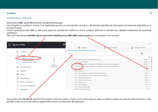 2) Activité 8
a) Recherchepar activitéNAF
Nomenclature NAF, signifie Nomenclature des Activités Françaises.
Une entreprise qui a plusieurs activités n’est répertoriée que dans un seul code NAF, celui de son Activité Principale Exercée. Cetteoption est seulement exploitable sur le
territoirefrançais.
Dans la nomenclature NAF 2008, le code le plus précis est constitué de 4 chiffres et 1 lettre, exemple : 2017Z est le code NAF pour identifier la fabrication de caoutchouc
synthétique.
Pour une recherchepar codeNAF cliquez surle critère Activités puis surNAF 2008. Cocher lescasesqui correspondentà votrerecherche.
Vous pouvez saisir un mot-clé. Quand le terme exact n’existe pas, pensez à taper un seul mot et lancer la loupe. Le système propose une liste de codes contenant ce mot,
déroulez la liste, lire et cocher selon les opportunités. Pensez au dictionnaire des synonymes.
 