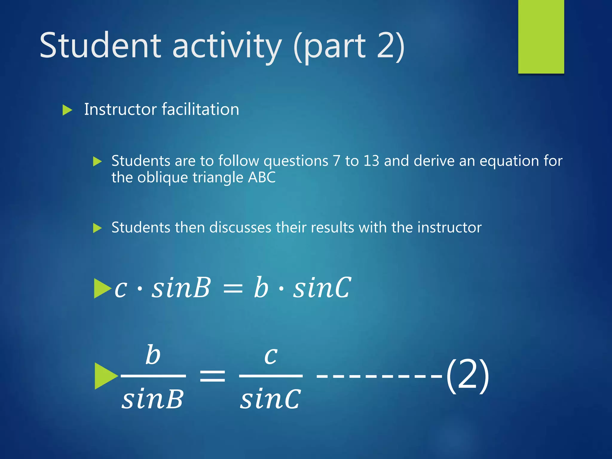 Student activity (part 2)
 Instructor facilitation
 Students are to follow questions 7 to 13 and derive an equation for
the oblique triangle ABC
 Students then discusses their results with the instructor
 𝑐 ∙ 𝑠𝑖𝑛𝐵 = 𝑏 ∙ 𝑠𝑖𝑛𝐶

𝑏
𝑠𝑖𝑛𝐵
=
𝑐
𝑠𝑖𝑛𝐶
--------(2)
 
