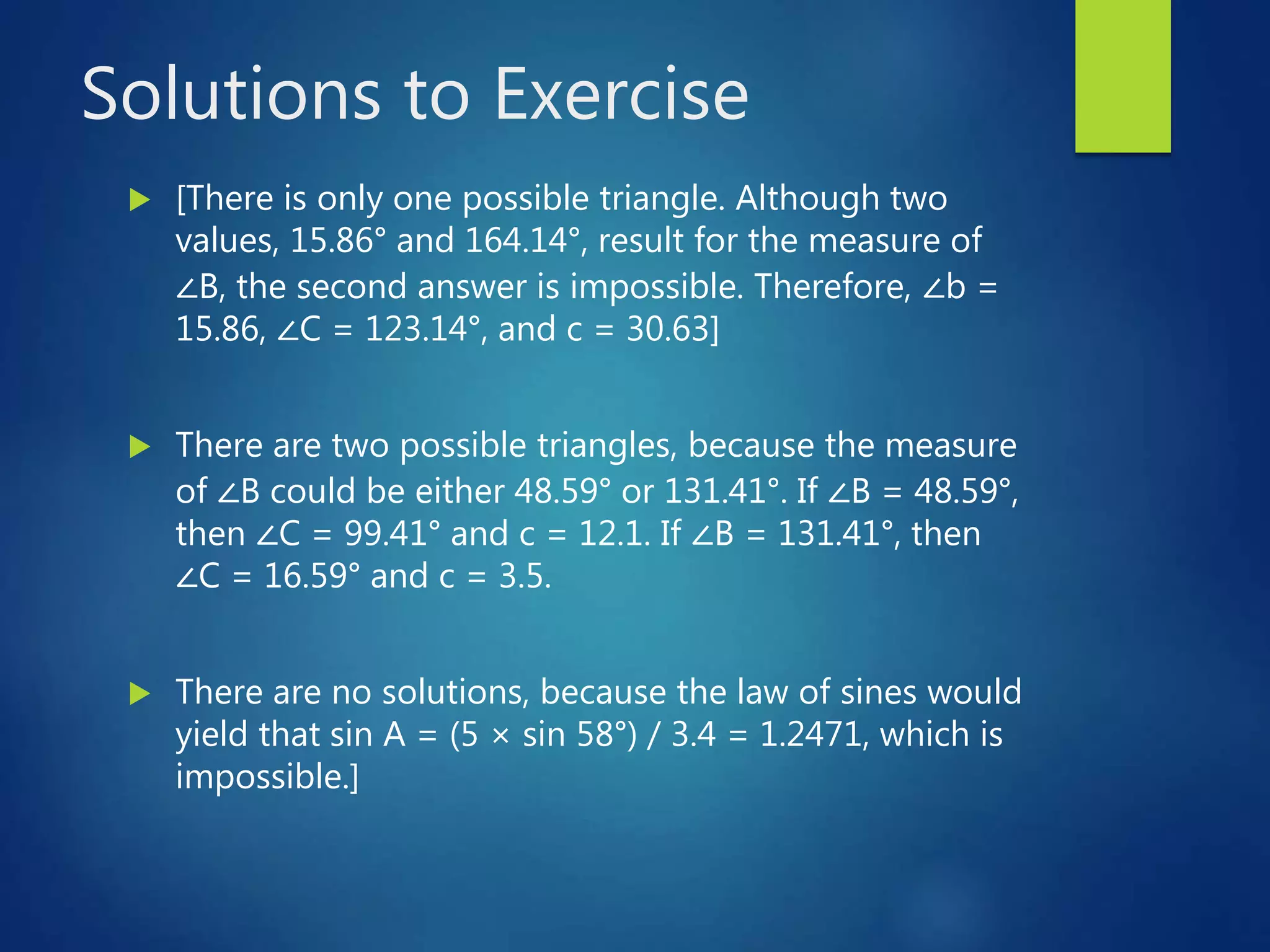 Solutions to Exercise
 [There is only one possible triangle. Although two
values, 15.86° and 164.14°, result for the measure of
∠B, the second answer is impossible. Therefore, ∠b =
15.86, ∠C = 123.14°, and c = 30.63]
 There are two possible triangles, because the measure
of ∠B could be either 48.59° or 131.41°. If ∠B = 48.59°,
then ∠C = 99.41° and c = 12.1. If ∠B = 131.41°, then
∠C = 16.59° and c = 3.5.
 There are no solutions, because the law of sines would
yield that sin A = (5 × sin 58°) / 3.4 = 1.2471, which is
impossible.]
 