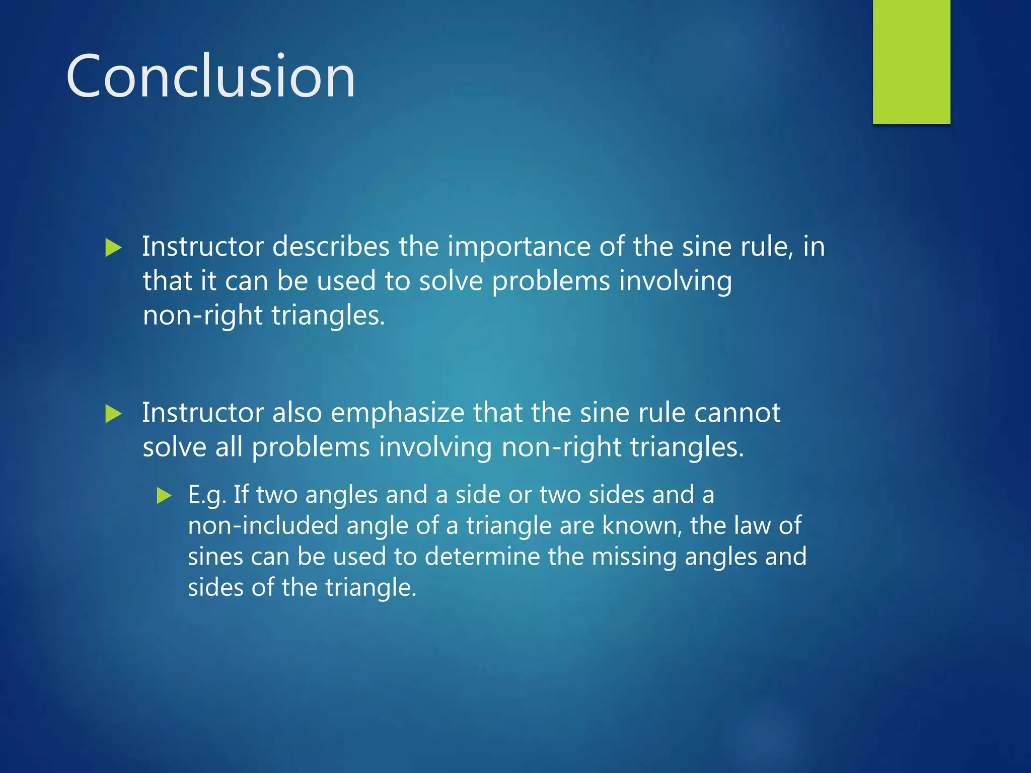 Conclusion
 Instructor describes the importance of the sine rule, in
that it can be used to solve problems involving
non-right triangles.
 Instructor also emphasize that the sine rule cannot
solve all problems involving non-right triangles.
 E.g. If two angles and a side or two sides and a
non-included angle of a triangle are known, the law of
sines can be used to determine the missing angles and
sides of the triangle.
 