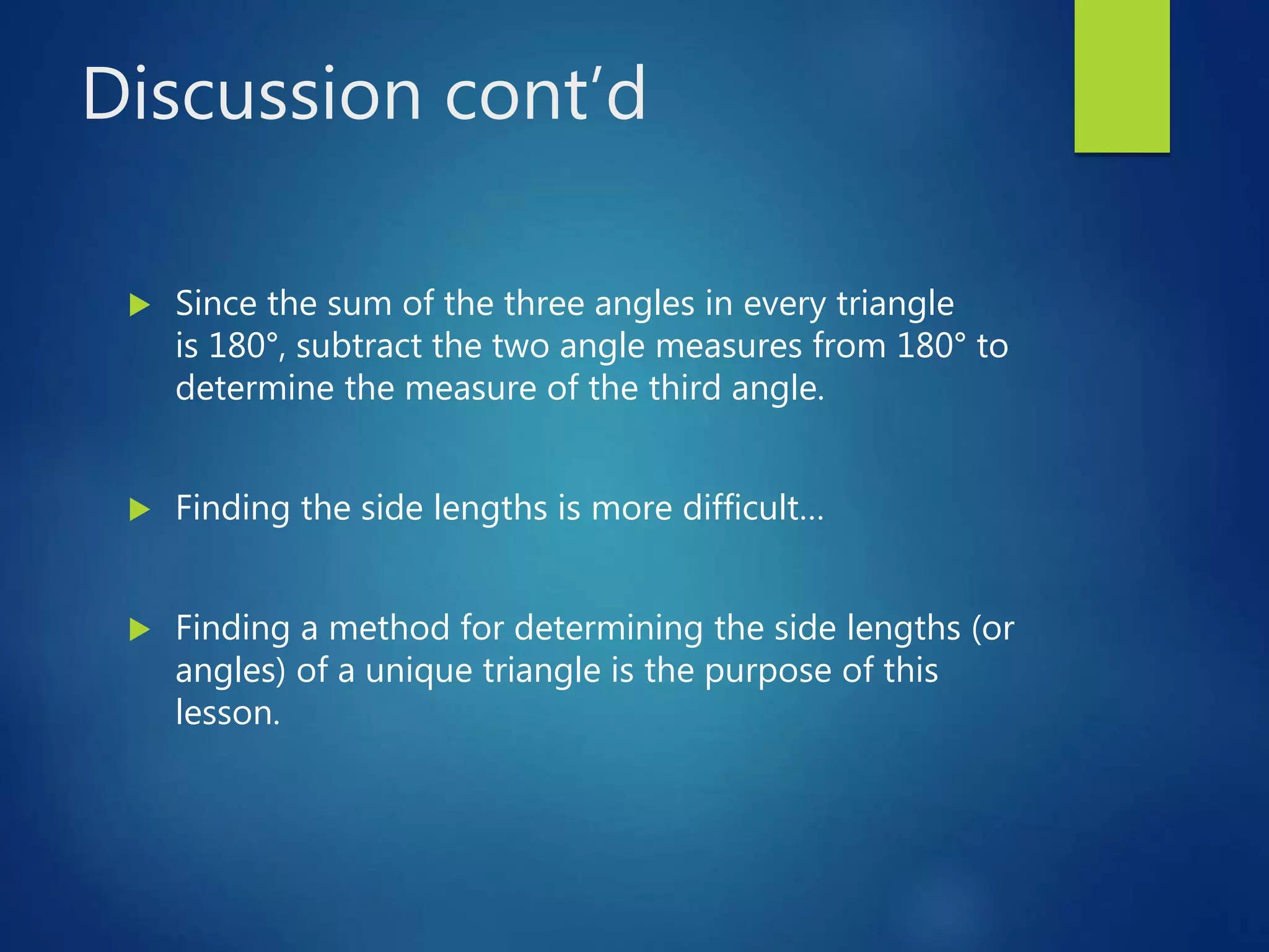 Discussion cont’d
 Since the sum of the three angles in every triangle
is 180°, subtract the two angle measures from 180° to
determine the measure of the third angle.
 Finding the side lengths is more difficult…
 Finding a method for determining the side lengths (or
angles) of a unique triangle is the purpose of this
lesson.
 