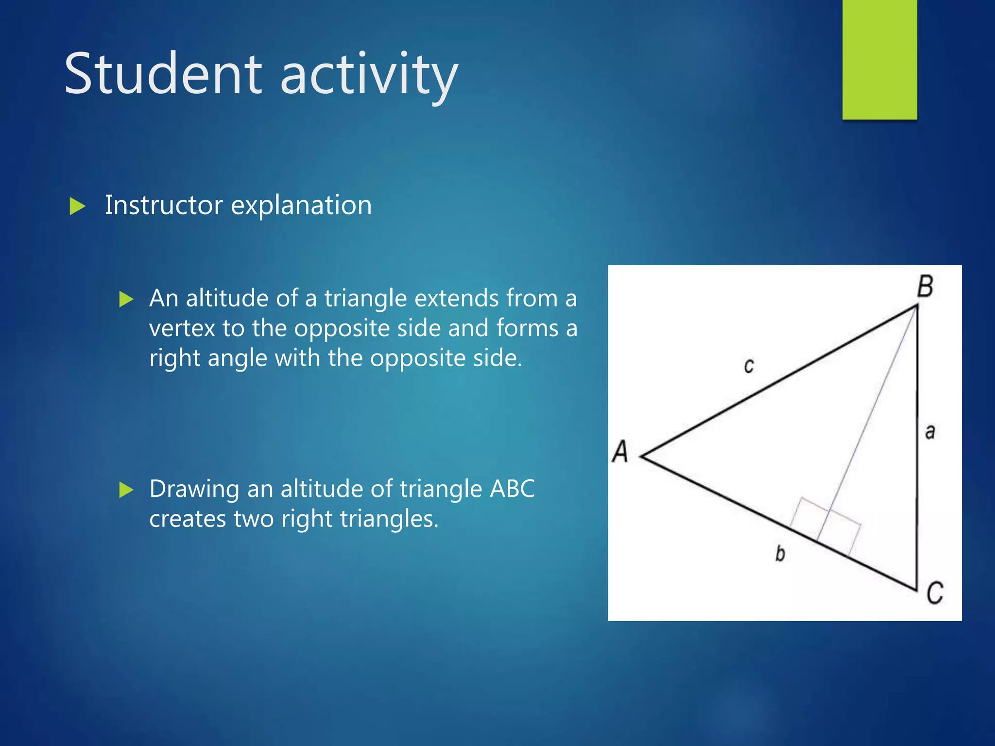 Student activity
 Instructor explanation
 An altitude of a triangle extends from a
vertex to the opposite side and forms a
right angle with the opposite side.
 Drawing an altitude of triangle ABC
creates two right triangles.
 