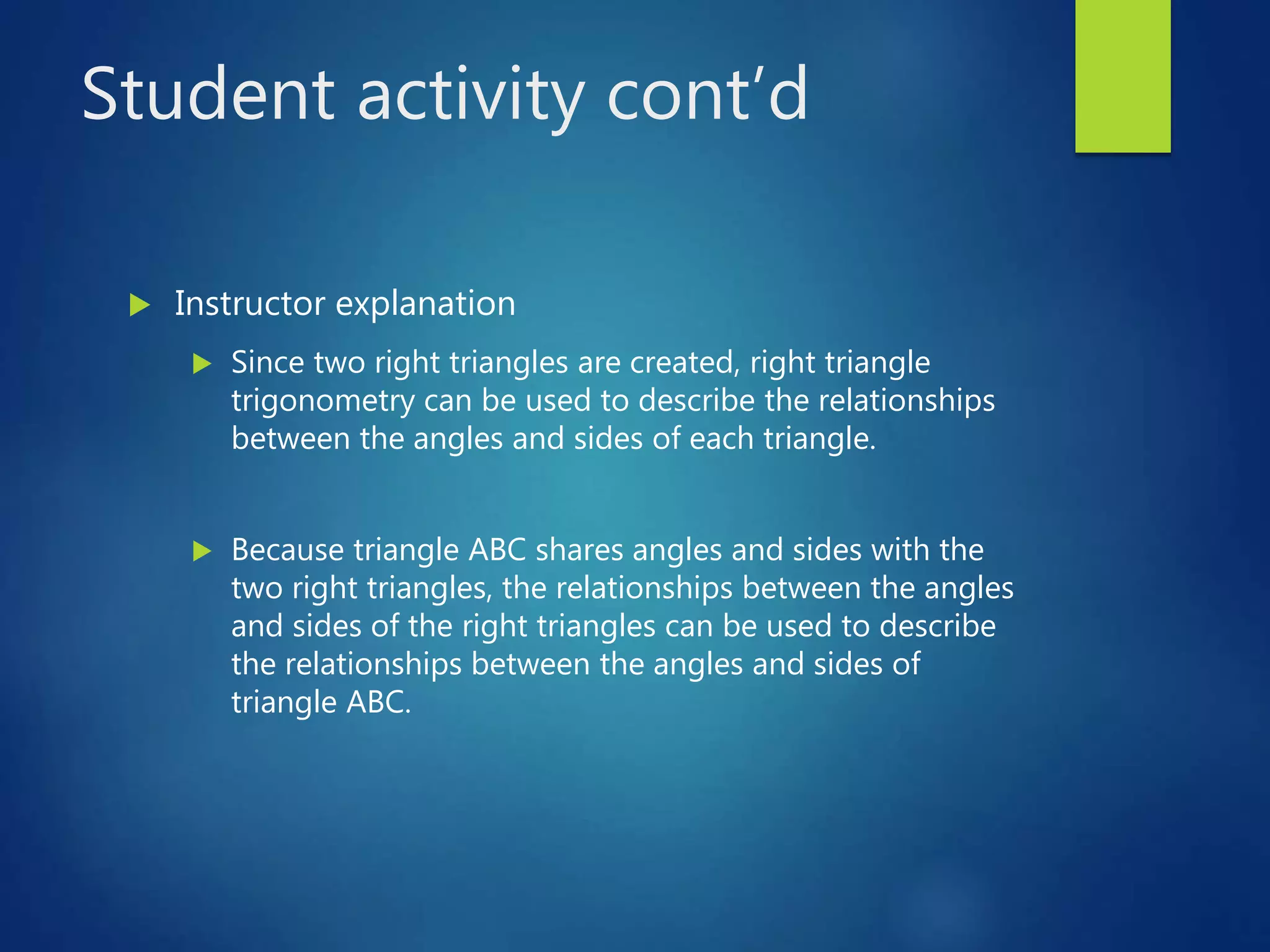 Student activity cont’d
 Instructor explanation
 Since two right triangles are created, right triangle
trigonometry can be used to describe the relationships
between the angles and sides of each triangle.
 Because triangle ABC shares angles and sides with the
two right triangles, the relationships between the angles
and sides of the right triangles can be used to describe
the relationships between the angles and sides of
triangle ABC.
 
