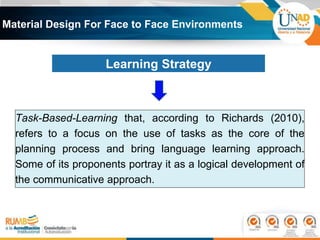 Material Design For Face to Face Environments
Task-Based-Learning that, according to Richards (2010),
refers to a focus on the use of tasks as the core of the
planning process and bring language learning approach.
Some of its proponents portray it as a logical development of
the communicative approach.
Learning Strategy
 
