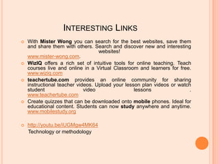 Interesting LinksWith Mister Wong you can search for the best websites, save them and share them with others. Search and discover new and interesting websites! www.mister-wong.com.WizIQ offers a rich set of intuitive tools for online teaching. Teach courses live and online in a Virtual Classroom and learners for free. www.wiziq.comteachertube.com provides an online community for sharing instructional teacher videos. Upload your lesson plan videos or watch student video lessons .www.teachertube.comCreate quizzes that can be downloaded onto mobile phones. Ideal for educational content. Students can now study anywhere and anytime.www.mobilestudy.orghttp://youtu.be/iUGMgw4MK64     Technology or methodology