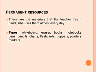 Permanent resourcesThese are the materials that the teacher has in hand; s/he uses them almost every day.Types: whiteboard, eraser, books, notebooks, pens, pencils, charts, flashcards, puppets, pointers, markers.