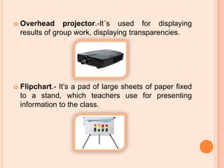 Overhead projector.-It´s used for displaying results of group work, displaying transparencies.Flipchart.- It’s a pad of large sheets of paper fixed to a stand, which teachers use for presenting information to the class.