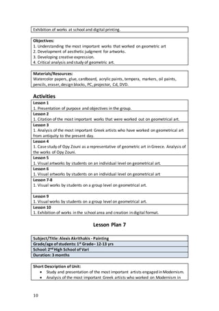 10
Exhibition of works at school and digital printing.
Objectives:
1. Understanding the most important works that worked on geometric art
2. Development of aesthetic judgment for artworks.
3. Developing creative expression.
4. Critical analysis and study of geometric art.
Materials/Resources:
Watercolor papers, glue, cardboard, acrylic paints, tempera, markers, oil paints,
pencils, eraser, design blocks, PC, projector, Cd, DVD.
Activities
Lesson 1
1. Presentation of purpose and objectives in the group.
Lesson 2
1. Citation of the most important works that were worked out on geometrical art.
Lesson 3
1. Analysis of the most important Greek artists who have worked on geometrical art
from antiquity to the present day.
Lesson 4
1. Case study of Opy Zouni as a representative of geometric art in Greece. Analysis of
the works of Opy Zouni.
Lesson 5
1. Visual artworks by students on an individual level on geometrical art.
Lesson 6
1. Visual artworks by students on an individual level on geometrical art
Lesson 7-8
1. Visual works by students on a group level on geometrical art.
Lesson 9
1. Visual works by students on a group level on geometrical art.
Lesson 10
1. Exhibition of works in the school area and creation in digital format.
Lesson Plan 7
Subject/Title: Alexis Akrithakis - Painting
Grade/age of students: 1st Grade– 12-13 yrs
School: 2nd High School of Vari
Duration: 3 months
Short Description of Unit:
 Study and presentation of the most important artists engaged in Modernism.
 Analysis of the most important Greek artists who worked on Modernism in
 