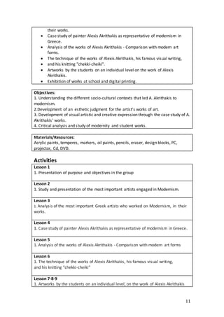 11
their works.
 Case study of painter Alexis Akrithakis as representative of modernism in
Greece.
 Analysis of the works of Alexis Akrithakis - Comparison with modern art
forms.
 The technique of the works of Alexis Akrithakis, his famous visual writing,
 and his knitting "chekki-cheiki".
 Artworks by the students on an individual level on the work of Alexis
Akrithakis.
 Exhibition of works at school and digital printing.
Objectives:
1. Understanding the different socio-cultural contexts that led A. Akrithakis to
modernism.
2.Development of an esthetic judgment for the artist's works of art.
3. Development of visual artistic and creative expression through the case study of A.
Akrithakis' works.
4. Critical analysis and study of modernity and student works.
Materials/Resources:
Acrylic paints, temperes, markers, oil paints, pencils, eraser, design blocks, PC,
projector, Cd, DVD.
Activities
Lesson 1
1. Presentation of purpose and objectives in the group
Lesson 2
1. Study and presentation of the most important artists engaged in Modernism.
Lesson 3
1. Analysis of the most important Greek artists who worked on Modernism, in their
works.
Lesson 4
1. Case study of painter Alexis Akrithakis as representative of modernism in Greece.
Lesson 5
1. Analysis of the works of Alexis Akrithakis - Comparison with modern art forms
Lesson 6
1. The technique of the works of Alexis Akrithakis, his famous visual writing,
and his knitting "chekki-cheiki"
Lesson 7-8-9
1. Artworks by the students on an individual level, on the work of Alexis Akrithakis
 